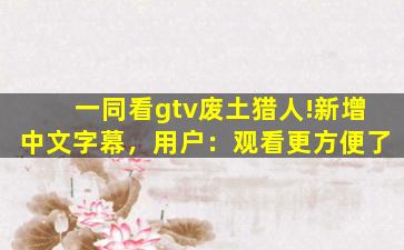 一同看gtv废土猎人!新增中文字幕，用户：观看更方便了